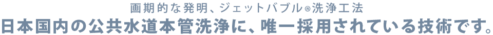 画期的な発明、ジェットバブル洗浄工法 日本国内の公共水道本管洗浄に、唯一採用されている技術です。