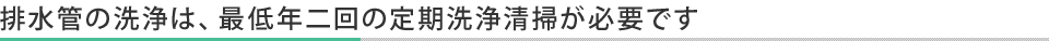 排水管の洗浄は最低年2回の定期洗浄清掃が必要です。